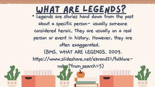 What Are legends?
• Legends are stories hand down from the past
about a specific person- usually someone
considered heroic. They are usually on a real
person or event in history. However, they are
often exaggerated.
(BMS. WHAT ARE LEGENDS. 2009.
https://www.slideshare.net/ebrand21/folklore-
notes?from_search=5)
 