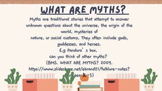What Are myths?
Myths are traditional stories that attempt to answer
unknown questions about the universe, the origin of the
world, mysteries of
nature, or social customs. They often include gods,
goddesses, and heroes.
E.g Pandora’s box.
can you think of other myths?
(BMS. WHAT ARE MYTHS? 2009.
https://www.slideshare.net/ebrand21/folklore-notes?
from_search=5)
 