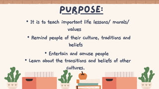 purpose:
• It is to teach important life lessons/ morals/
values
• Remind people of their culture, traditions and
beliefs
• Entertain and amuse people
• Learn about the transitions and beliefs of other
cultures.
 