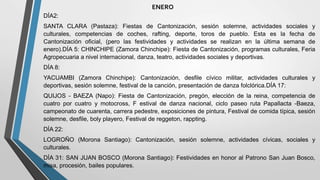 DÍA2:
SANTA CLARA (Pastaza): Fiestas de Cantonización, sesión solemne, actividades sociales y
culturales, competencias de coches, rafting, deporte, toros de pueblo. Esta es la fecha de
Cantonización oficial, (pero las festividades y actividades se realizan en la última semana de
enero).DÍA 5: CHINCHIPE (Zamora Chinchipe): Fiesta de Cantonización, programas culturales, Feria
Agropecuaria a nivel internacional, danza, teatro, actividades sociales y deportivas.
DÍA 8:
YACUAMBI (Zamora Chinchipe): Cantonización, desfile cívico militar, actividades culturales y
deportivas, sesión solemne, festival de la canción, presentación de danza folclórica.DÍA 17:
QUIJOS - BAEZA (Napo): Fiesta de Cantonización, pregón, elección de la reina, competencia de
cuatro por cuatro y motocross, F estival de danza nacional, ciclo paseo ruta Papallacta -Baeza,
campeonato de cuarenta, carrera pedestre, exposiciones de pintura, Festival de comida típica, sesión
solemne, desfile, boly playero, Festival de reggeton, rappting.
DÍA 22:
LOGROÑO (Morona Santiago): Cantonización, sesión solemne, actividades cívicas, sociales y
culturales.
DÍA 31: SAN JUAN BOSCO (Morona Santiago): Festividades en honor al Patrono San Juan Bosco,
misa, procesión, bailes populares.
ENERO
 