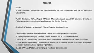 FEBRERO
DÍA 12:
A nivel nacional: Aniversario del descubrimiento del Río Amazonas. Día de la Amazonía
Ecuatoriana.
PUYO (Pastaza), TENA (Napo), MACAS (MoronaSantiago), ZAMORA (Zamora Chinchipe):
Ferias y eventos con motivo de la celebración del Día del Oriente.
GUALAQUIZA (Morona Santiago): Día del Oriente, desfiles cívicos.
ORELLANA (Orellana): Día del Oriente, desfile estudiantil y eventos culturales.
SUCUA (Morona Santiago): Festejos cívicos militares por el Día de la Amazonía.
CHÁSCALES (Sucumbios): Festival de danza, comparsas, desfiles cívicos, bailes populares.
DÍA 14: PANGUI (Zamora): Cantonización, festival de la canción, noches culturales, actividades
sociales y culturales, Feria agrícola y ganadera.
DÍA 23: YANTZAZA (Zamora Chinchipe): Fiesta de Cantonización.
 