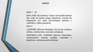 MARZO
DÍAS 7 - 19:
SAN JOSÉ (Sucumbios): Fiesta comunidad Kichwa
San José se realiza juegos deportivos, comido de
integración con otras comunidades kichwua y
visitantes y bailes populares.
DÍA 21:
LOGROÑO (Morona Santiago): Día de los residuos
sólidos, conferencias, acciones ecológicas.
CENTINELA DEL CONDOR (Zamora Chinchipe):
Cantonización eventos sociales, culturales y
deportivos, carreras automovilísticas.
 