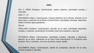 ABRIL
DÍA 11: MERA (Pastaza): Cantonización, sesión solemne, actividades sociales y
culturales.
DÍAS 17 - 21:
ARCHIDONA (Napo): Cantonización, Festival folclórico de la Chonta. Elección de la
reina nativa, la elección de la Mushur Chonta Warmi, actividades culturales, deportivas,
fiestas turísticas agras ganaderas.
DÍA 30:
ORELLANA (Orellana): Cantonización, elección de la reina, actividades deportivas,
sociales y culturales, presentación de artistas, Expo feria artesanal y agrícola.
PUTUMAYO (Napo): Cantonización, actividades sociales, culturales y deportivas,
elección de la reina, realización de la Expo Feria Internacional Tri Fronteriza entre
Ecuador, Perú y Colombia, concurso de pintura, danza, desfile.
SUCUMBIOS (Napo): Cantonización, desfile de comparsas, elección de la reina,
eventos sociales y culturales.
 