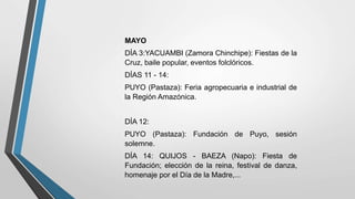 MAYO
DÍA 3:YACUAMBI (Zamora Chinchipe): Fiestas de la
Cruz, baile popular, eventos folclóricos.
DÍAS 11 - 14:
PUYO (Pastaza): Feria agropecuaria e industrial de
la Región Amazónica.
DÍA 12:
PUYO (Pastaza): Fundación de Puyo, sesión
solemne.
DÍA 14: QUIJOS - BAEZA (Napo): Fiesta de
Fundación; elección de la reina, festival de danza,
homenaje por el Día de la Madre,...
 