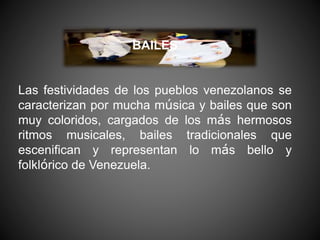 BAILES
Las festividades de los pueblos venezolanos se
caracterizan por mucha música y bailes que son
muy coloridos, cargados de los más hermosos
ritmos musicales, bailes tradicionales que
escenifican y representan lo más bello y
folklórico de Venezuela.
 