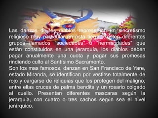 Las danzas de los diablos representan un sincretismo
religioso muy particular en esta tierra, existen diferentes
grupos llamados "sociedades" ó "hermandades" que
están constituidos en una jerarquía, los diablos deben
pagar anualmente una cuota y pagar sus promesas
rindiendo culto al Santísimo Sacramento.
Son los mas famosos, danzan en San Francisco de Yare,
estado Miranda, se identifican por vestirse totalmente de
rojo y cargarse de reliquias que los protegen del maligno,
entre ellas cruces de palma bendita y un rosario colgado
al cuello. Presentan diferentes mascaras según la
jerarquía, con cuatro o tres cachos según sea el nivel
jerárquico.
 