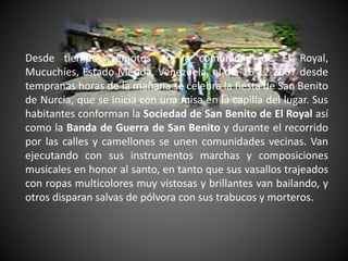 Desde tiempos remotos en la comunidad de El Royal,
Mucuchíes, Estado Mérida, Venezuela, el día 16-12-2007 desde
tempranas horas de la mañana se celebra la fiesta de San Benito
de Nurcia, que se inicia con una misa en la capilla del lugar. Sus
habitantes conforman la Sociedad de San Benito de El Royal así
como la Banda de Guerra de San Benito y durante el recorrido
por las calles y camellones se unen comunidades vecinas. Van
ejecutando con sus instrumentos marchas y composiciones
musicales en honor al santo, en tanto que sus vasallos trajeados
con ropas multicolores muy vistosas y brillantes van bailando, y
otros disparan salvas de pólvora con sus trabucos y morteros.
 