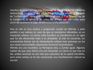 Vasallos de La Candelaria: Esta festividad se realiza en honor a Nuestra
Señora de la Candelaria, el 2 y 3 de febrero de cada año, en el poblado
de "La Parroquia", muy cerca de Mérida ciudad. El 2 de febrero, día de
la Candelaria, la iglesia y las calles del pueblo son adornadas para
servir de escenario al pago de promesas y a la procesión.
Hoy en día la muy andina y pregonada ciudad de Mérida, y pido
perdón a sus nativos en caso de que se consideren ofendidos, es un
mazacote urbano. La otrora urbe bucólica se transformó en un ogro
que ha ido devorando todo a su alrededor. Si mal no recuerdo, los
economistas llaman eje de interpolación urbana esos procesos en los
que varias comunidades adyacentes terminan fusionándose.
Mérida era una localidad, La Parroquia otra, y Zumba igual. Algunos
hablan de que esta última era una hacienda. Lo cierto es que hoy en
día, ambos sectores no son más que suburbios de la capital merideña,
pero entre ambas se ha ido macerando una manifestación cultural ya
secular
 