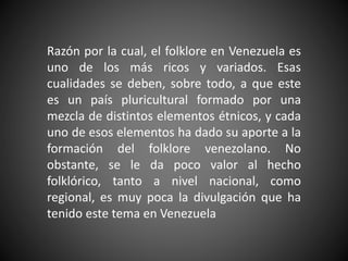 Razón por la cual, el folklore en Venezuela es
uno de los más ricos y variados. Esas
cualidades se deben, sobre todo, a que este
es un país pluricultural formado por una
mezcla de distintos elementos étnicos, y cada
uno de esos elementos ha dado su aporte a la
formación del folklore venezolano. No
obstante, se le da poco valor al hecho
folklórico, tanto a nivel nacional, como
regional, es muy poca la divulgación que ha
tenido este tema en Venezuela
 