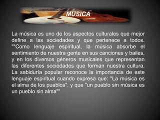 MUSICA
La música es uno de los aspectos culturales que mejor
define a las sociedades y que pertenece a todos.
""Como lenguaje espiritual, la música absorbe el
sentimiento de nuestra gente en sus canciones y bailes,
y en los diversos géneros musicales que representan
las diferentes sociedades que forman nuestra cultura.
La sabiduría popular reconoce la importancia de este
lenguaje espiritual cuando expresa que: "La música es
el alma de los pueblos", y que "un pueblo sin música es
un pueblo sin alma""
 
