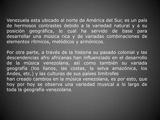 Venezuela esta ubicado al norte de América del Sur, es un país
de hermosos contrastes debido a la variedad natural y a su
posición geográfica, lo cual ha servido de base para
desarrollar una música rica y de variadas combinaciones de
elementos rítmicos, melódicos y armónicos.
Por otra parte, a través de la historia su pasado colonial y las
descendencias afro africanas han influenciado en el desarrollo
de la música venezolana, así como también su variada
geografía (los llanos, las costas, la selva amazónica, los
Andes, etc.) y las culturas de sus países limítrofes
han creado cambios en la música venezolana, es por esto, que
hoy por hoy se observa una variedad musical a lo largo de
toda la geografía venezolana.
 