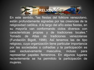 RELIGION:
En este sentido, "las fiestas del folklore venezolano,
están profundamente signadas por las creencias de la
religiosidad católica. A lo largo del año estas fiestas, en
su mayoría van conformando ciclos diversos con
características propias y de tradiciones locales."
Tomado de Atlas de tradiciones venezolanas
(Fundación Bigott, 1998). Así tenemos las de tipo
religioso, cuya organización tiene particular importancia
por las sociedades o cofradías y la participación es
casi exclusivamente masculina, incluso para
representar papeles femeninos. En algunos lugares
recientemente se ha permitido la participación de
mujeres.
 
