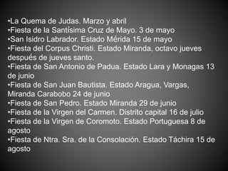 •La Quema de Judas. Marzo y abril
•Fiesta de la Santísima Cruz de Mayo. 3 de mayo
•San Isidro Labrador. Estado Mérida 15 de mayo
•Fiesta del Corpus Christi. Estado Miranda, octavo jueves
después de jueves santo.
•Fiesta de San Antonio de Padua. Estado Lara y Monagas 13
de junio
•Fiesta de San Juan Bautista. Estado Aragua, Vargas,
Miranda Carabobo 24 de junio
•Fiesta de San Pedro. Estado Miranda 29 de junio
•Fiesta de la Virgen del Carmen. Distrito capital 16 de julio
•Fiesta de la Virgen de Coromoto. Estado Portuguesa 8 de
agosto
•Fiesta de Ntra. Sra. de la Consolación. Estado Táchira 15 de
agosto
 