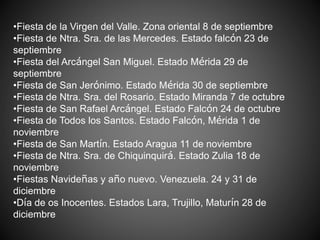 •Fiesta de la Virgen del Valle. Zona oriental 8 de septiembre
•Fiesta de Ntra. Sra. de las Mercedes. Estado falcón 23 de
septiembre
•Fiesta del Arcángel San Miguel. Estado Mérida 29 de
septiembre
•Fiesta de San Jerónimo. Estado Mérida 30 de septiembre
•Fiesta de Ntra. Sra. del Rosario. Estado Miranda 7 de octubre
•Fiesta de San Rafael Arcángel. Estado Falcón 24 de octubre
•Fiesta de Todos los Santos. Estado Falcón, Mérida 1 de
noviembre
•Fiesta de San Martín. Estado Aragua 11 de noviembre
•Fiesta de Ntra. Sra. de Chiquinquirá. Estado Zulia 18 de
noviembre
•Fiestas Navideñas y año nuevo. Venezuela. 24 y 31 de
diciembre
•Día de os Inocentes. Estados Lara, Trujillo, Maturín 28 de
diciembre
 