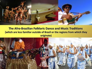 The Afro-Brazilian Folkloric Dance and Music Traditions  (which are less familiar outside of Brazil or the regions from which they originate) 