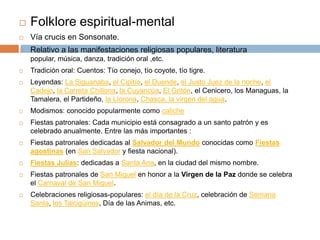    Folklore espiritual-mental
   Vía crucis en Sonsonate.
   Relativo a las manifestaciones religiosas populares, literatura
    popular, música, danza, tradición oral ,etc.
   Tradición oral: Cuentos: Tío conejo, tío coyote, tío tigre.
   Leyendas: La Siguanaba, el Cipitío, el Duende, el Justo Juez de la noche, el
    Cadejo, la Carreta Chillona, la Cuyancúa, El Gritón, el Cenicero, los Managuas, la
    Tamalera, el Partideño, la Llorona, Chasca, la virgen del agua.
   Modismos: conocido popularmente como caliche
   Fiestas patronales: Cada municipio está consagrado a un santo patrón y es
    celebrado anualmente. Entre las más importantes :
   Fiestas patronales dedicadas al Salvador del Mundo conocidas como Fiestas
    agostinas (en San Salvador y fiesta nacional).
   Fiestas Julias: dedicadas a Santa Ana, en la ciudad del mismo nombre.
   Fiestas patronales de San Miguel en honor a la Virgen de la Paz donde se celebra
    el Carnaval de San Miguel.
   Celebraciones religiosas-populares: el día de la Cruz, celebración de Semana
    Santa, los Talcigüines, Día de las Animas, etc.
 