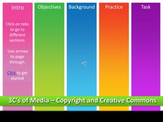 Intro

Objectives

Background

Practice

Task

Click on tabs
to go to
different
sections.
Use arrows
to page
through.
Click to get
started

3C’s of Media – Copyright and Creative Commons
Intro

Objectives

Background

Demo

Task

 