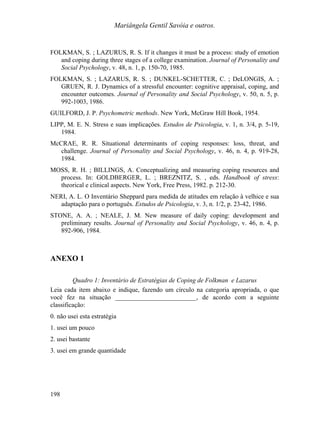 Mariângela Gentil Savóia e outros.
FOLKMAN, S. ; LAZURUS, R. S. If it changes it must be a process: study of emotion
and coping during three stages of a college examination. Journal of Personality and
Social Psychology, v. 48, n. 1, p. 150-70, 1985.
FOLKMAN, S. ; LAZARUS, R. S. ; DUNKEL-SCHETTER, C. ; DeLONGIS, A. ;
GRUEN, R. J. Dynamics of a stressful encounter: cognitive appraisal, coping, and
encounter outcomes. Journal of Personality and Social Psychology, v. 50, n. 5, p.
992-1003, 1986.
GUILFORD, J. P. Psychometric methods. New York, McGraw Hill Book, 1954.
LIPP, M. E. N. Stress e suas implicações. Estudos de Psicologia, v. 1, n. 3/4, p. 5-19,
1984.
McCRAE, R. R. Situational determinants of coping responses: loss, threat, and
challenge. Journal of Personality and Social Psychology, v. 46, n. 4, p. 919-28,
1984.
MOSS, R. H. ; BILLINGS, A. Conceptualizing and measuring coping resources and
process. In: GOLDBERGER, L. ; BREZNITZ, S. , eds. Handbook of stress:
theorical e clinical aspects. New York, Free Press, 1982. p. 212-30.
NERI, A. L. O Inventário Sheppard para medida de atitudes em relação à velhice e sua
adaptação para o português. Estudos de Psicologia, v. 3, n. 1/2, p. 23-42, 1986.
STONE, A. A. ; NEALE, J. M. New measure of daily coping: development and
preliminary results. Journal of Personality and Social Psychology, v. 46, n. 4, p.
892-906, 1984.
ANEXO 1
Quadro 1: Inventário de Estratégias de Coping de Folkman e Lazarus
Leia cada item abaixo e indique, fazendo um círculo na categoria apropriada, o que
você fez na situação _________________________, de acordo com a seguinte
classificação:
0. não usei esta estratégia
1. usei um pouco
2. usei bastante
3. usei em grande quantidade
198
 