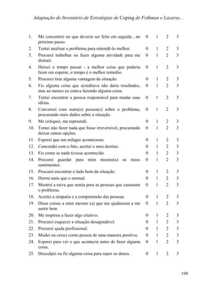 Adaptação do Inventário de Estratégias de Coping de Folkman e Lazarus...
1. Me concentrei no que deveria ser feito em seguida , no
próximo passo.
0 1 2 3
2. Tentei analisar o problema para entendê-lo melhor. 0 1 2 3
3. Procurei trabalhar ou fazer alguma atividade para me
distrair.
0 1 2 3
4. Deixei o tempo passar - a melhor coisa que poderia
fazer era esperar, o tempo é o melhor remédio.
0 1 2 3
5. Procurei tirar alguma vantagem da situação. 0 1 2 3
6. Fiz alguma coisa que acreditava não daria resultados,
mas ao menos eu estava fazendo alguma coisa.
0 1 2 3
7. Tentei encontrar a pessoa responsável para mudar suas
idéias.
0 1 2 3
8. Conversei com outra(s) pessoa(s) sobre o problema,
procurando mais dados sobre a situação.
0 1 2 3
9. Me critiquei, me repreendi. 0 1 2 3
10. Tentei não fazer nada que fosse irreversível, procurando
deixar outras opções.
0 1 2 3
11. Esperei que um milagre acontecesse. 0 1 2 3
12. Concordei com o fato, aceitei o meu destino. 0 1 2 3
13. Fiz como se nada tivesse acontecido. 0 1 2 3
14. Procurei guardar para mim mesmo(a) os meus
sentimentos.
0 1 2 3
15. Procurei encontrar o lado bom da situação. 0 1 2 3
16. Dormi mais que o normal. 0 1 2 3
17. Mostrei a raiva que sentia para as pessoas que causaram
o problema.
0 1 2 3
18. Aceitei a simpatia e a compreensão das pessoas. 0 1 2 3
19. Disse coisas a mim mesmo (a) que me ajudassem a me
sentir bem
0 1 2 3
20. Me inspirou a fazer algo criativo. 0 1 2 3
21. Procurei esquecer a situação desagradável. 0 1 2 3
22. Procurei ajuda profissional. 0 1 2 3
23. Mudei ou cresci como pessoa de uma maneira positiva. 0 1 2 3
24. Esperei para ver o que acontecia antes de fazer alguma
coisa.
0 1 2 3
25. Desculpei ou fiz alguma coisa para repor os danos. 0 1 2 3
199
 