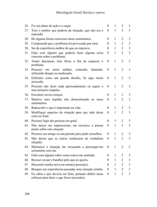 Mariângela Gentil Savóia e outros.
26. Fiz um plano de ação e o segui. 0 1 2 3
27. Tirei o melhor que poderia da situação, que não era o
esperado.
0 1 2 3
28. De alguma forma extravasei meus sentimentos. 0 1 2 3
29. Compreendi que o problema foi provocado por mim. 0 1 2 3
30. Saí da experiência melhor do que eu esperava. 0 1 2 3
31. Falei com alguém que poderia fazer alguma coisa
concreta sobre o problema.
0 1 2 3
32. Tentei descansar, tirar férias a fim de esquecer o
problema.
0 1 2 3
33. Procurei me sentir melhor, comendo, fumando,
utilizando drogas ou medicação.
0 1 2 3
34. Enfrentei como um grande desafio, fiz algo muito
arriscado.
0 1 2 3
35. Procurei não fazer nada apressadamente ou seguir o
meu primeiro impulso.
0 1 2 3
36. Encontrei novas crenças. 0 1 2 3
37. Mantive meu orgulho não demonstrando os meus
sentimentos.
0 1 2 3
38. Redescobri o que é importante na vida. 0 1 2 3
39. Modifiquei aspectos da situação para que tudo desse
certo no final.
0 1 2 3
40. Procurei fugir das pessoas em geral. 0 1 2 3
41. Não deixei me impressionar, me recusava a pensar
muito sobre esta situação.
0 1 2 3
42. Procurei um amigo ou um parente para pedir conselhos. 0 1 2 3
43. Não deixei que os outros soubessem da verdadeira
situação.
0 1 2 3
44. Minimizei a situação me recusando a preocupar-me
seriamente com ela.
0 1 2 3
45. Falei com alguém sobre como estava me sentindo. 0 1 2 3
46. Recusei recuar e batalhei pelo que eu queria. 0 1 2 3
47. Descontei minha raiva em outra(s) pessoa(s). 0 1 2 3
48. Busquei nas experiências passadas uma situação similar. 0 1 2 3
49. Eu sabia o que deveria ser feito, portanto dobrei meus
esforços para fazer o que fosse necessário.
0 1 2 3
200
 