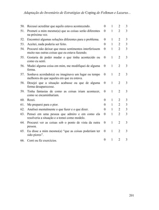 Adaptação do Inventário de Estratégias de Coping de Folkman e Lazarus...
50. Recusei acreditar que aquilo estava acontecendo. 0 1 2 3
51. Prometi a mim mesmo(a) que as coisas serão diferentes
na próxima vez.
0 1 2 3
52. Encontrei algumas soluções diferentes para o problema. 0 1 2 3
53. Aceitei, nada poderia ser feito. 0 1 2 3
54. Procurei não deixar que meus sentimentos interferissem
muito nas outras coisas que eu estava fazendo.
0 1 2 3
55. Gostaria de poder mudar o que tinha acontecido ou
como eu senti.
0 1 2 3
56. Mudei alguma coisa em mim, me modifiquei de alguma
forma.
0 1 2 3
57. Sonhava acordado(a) ou imaginava um lugar ou tempo
melhores do que aqueles em que eu estava.
0 1 2 3
58. Desejei que a situação acabasse ou que de alguma
forma desaparecesse.
0 1 2 3
59. Tinha fantasias de como as coisas iriam acontecer,
como se encaminhariam.
0 1 2 3
60. Rezei. 0 1 2 3
61. Me preparei para o pior. 0 1 2 3
62. Analisei mentalmente o que fazer e o que dizer. 0 1 2 3
63. Pensei em uma pessoa que admiro e em como ela
resolveria a situação e a tomei como modelo.
0 1 2 3
64. Procurei ver as coisas sob o ponto de vista da outra
pessoa.
0 1 2 3
65. Eu disse a mim mesmo(a) “que as coisas poderiam ter
sido piores”.
0 1 2 3
66. Corri ou fiz exercícios. 0 1 2 3
201
 