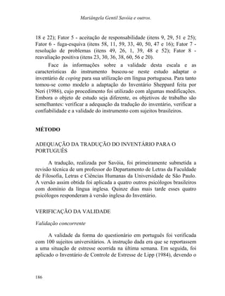 Mariângela Gentil Savóia e outros.
18 e 22); Fator 5 - aceitação de responsabilidade (itens 9, 29, 51 e 25);
Fator 6 - fuga-esquiva (itens 58, 11, 59, 33, 40, 50, 47 e 16); Fator 7 -
resolução de problemas (itens 49, 26, 1, 39, 48 e 52); Fator 8 -
reavaliação positiva (itens 23, 30, 36, 38, 60, 56 e 20).
Face às informações sobre a validade desta escala e as
características do instrumento buscou-se neste estudo adaptar o
inventário de coping para sua utilização em língua portuguesa. Para tanto
tomou-se como modelo a adaptação do Inventário Sheppard feita por
Neri (1986), cujo procedimento foi utilizado com algumas modificações.
Embora o objeto de estudo seja diferente, os objetivos de trabalho são
semelhantes: verificar a adequação da tradução do inventário, verificar a
confiabilidade e a validade do instrumento com sujeitos brasileiros.
MÉTODO
ADEQUAÇÃO DA TRADUÇÃO DO INVENTÁRIO PARA O
PORTUGUÊS
A tradução, realizada por Savóia, foi primeiramente submetida a
revisão técnica de um professor do Departamento de Letras da Faculdade
de Filosofia, Letras e Ciências Humanas da Universidade de São Paulo.
A versão assim obtida foi aplicada a quatro outros psicólogos brasileiros
com domínio da língua inglesa. Quinze dias mais tarde esses quatro
psicólogos responderam à versão inglesa do Inventário.
VERIFICAÇÃO DA VALIDADE
Validação concorrente
A validade da forma do questionário em português foi verificada
com 100 sujeitos universitários. A instrução dada era que se reportassem
a uma situação de estresse ocorrida na última semana. Em seguida, foi
aplicado o Inventário de Controle de Estresse de Lipp (1984), devendo o
186
 