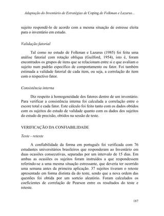 Adaptação do Inventário de Estratégias de Coping de Folkman e Lazarus...
sujeito respondê-lo de acordo com a mesma situação de estresse eleita
para o inventário em estudo.
Validação fatorial
Tal como no estudo de Folkman e Lazarus (1985) foi feita uma
análise fatorial com rotação oblíqua (Guilford, 1954), isto é, foram
encontrados os grupos de itens que se relacionam entre si e que avaliam o
sujeito num padrão específico de comportamento ou fator. Foi também
estimada a validade fatorial de cada item, ou seja, a correlação do item
com o respectivo fator.
Consistência interna
Diz respeito à homogeneidade dos fatores dentro de um inventário.
Para verificar a consistência interna foi calculada a correlação entre o
escore total e cada fator. Este cálculo foi feito tanto com os dados obtidos
com os sujeitos do estudo de validade quanto com os dados dos sujeitos
do estudo de precisão, obtidos na sessão de teste.
VERIFICAÇÃO DA CONFIABILIDADE
Teste - reteste
A confiabilidade da forma em português foi verificada com 76
estudantes universitários brasileiros que responderam ao Inventário em
duas ocasiões consecutivas, separadas por um intervalo de 15 dias. Em
ambas as ocasiões os sujeitos foram instruídos a que respondessem
referindo-se a uma mesma situação estressante, que deveria ter ocorrido
uma semana antes da primeira aplicação. 37 sujeitos tiveram o reteste
apresentado em forma distinta da do teste, sendo que a nova ordem das
questões foi obtida por um sorteio aleatório. Foram calculados os
coeficientes de correlação de Pearson entre os resultados do teste e
reteste.
187
 