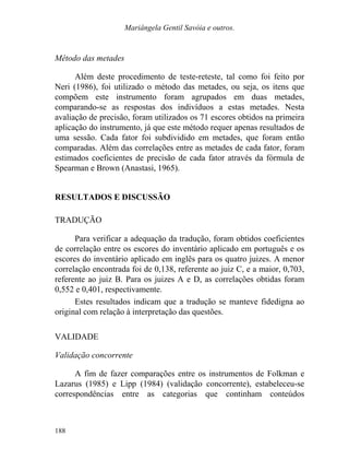 Mariângela Gentil Savóia e outros.
Método das metades
Além deste procedimento de teste-reteste, tal como foi feito por
Neri (1986), foi utilizado o método das metades, ou seja, os itens que
compõem este instrumento foram agrupados em duas metades,
comparando-se as respostas dos indivíduos a estas metades. Nesta
avaliação de precisão, foram utilizados os 71 escores obtidos na primeira
aplicação do instrumento, já que este método requer apenas resultados de
uma sessão. Cada fator foi subdividido em metades, que foram então
comparadas. Além das correlações entre as metades de cada fator, foram
estimados coeficientes de precisão de cada fator através da fórmula de
Spearman e Brown (Anastasi, 1965).
RESULTADOS E DISCUSSÃO
TRADUÇÃO
Para verificar a adequação da tradução, foram obtidos coeficientes
de correlação entre os escores do inventário aplicado em português e os
escores do inventário aplicado em inglês para os quatro juizes. A menor
correlação encontrada foi de 0,138, referente ao juiz C, e a maior, 0,703,
referente ao juiz B. Para os juizes A e D, as correlações obtidas foram
0,552 e 0,401, respectivamente.
Estes resultados indicam que a tradução se manteve fidedigna ao
original com relação à interpretação das questões.
VALIDADE
Validação concorrente
A fim de fazer comparações entre os instrumentos de Folkman e
Lazarus (1985) e Lipp (1984) (validação concorrente), estabeleceu-se
correspondências entre as categorias que continham conteúdos
188
 