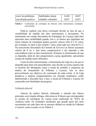 Mariângela Gentil Savóia e outros.
resol. de problemas habilidades interp. 0,168 0,047
reavaliação positiva trabalho voluntário 0,017 0,433
Tabela 1: Coeficientes de correlação de Pearson entre instrumentos (validação
concorrente)
Pode-se explicar esta baixa correlação devido ao fato de que a
variabilidade de medida dos dois instrumentos é discrepante. No
instrumento em estudo (Inventário de Estratégias de Coping) cada fator
apresenta uma variabilidade grande, isto é, os fatores que englobam um
maior número de estratégias podem assumir valores entre 0 e 21 como,
por exemplo, no fator 8 que contém 7 itens, onde cada um varia de 0 a 3.
No concorrente (Inventário de Controle de Estresse) os fatores assumem
valores de 0 ou 1. Isto torna compreensível e até esperada a não
concordância entre os dois instrumentos. Portanto os instrumentos de que
se dispunha, além de não categorizarem coping igualmente, apresentam
escalas de medida muito diferentes.
Como foi dito anteriormente, o Instrumento de Lipp era o de que se
dispunha para fazer este procedimento, mas devido ao acima exposto não
se mostrou tão abrangente como a escala de medidas e categorias de
análise do instrumento de Folkman e Lazarus. Isto se deve
provavelmente aos objetivos de construção de cada escala. A de Lipp
propõe-se a analisar comportamentos em situação terapêutica, sendo
administrado e discutido face a face; a escala de Folkman e Lazarus foi
construída com finalidades de pesquisa.
Validação fatorial
Através de análise fatorial, utilizando o método dos fatores
principais com rotação oblíqua, obtiveram-se 8 fatores que correspondem
às escalas de estratégias de coping (com explicação de 70,8% da
variância total). Os resultados mostraram que grande parte dos itens
encontrados em cada fator são os mesmos obtidos no estudo de Folkman
e Lazarus, como se pode ver na Tabela 2.
190
 