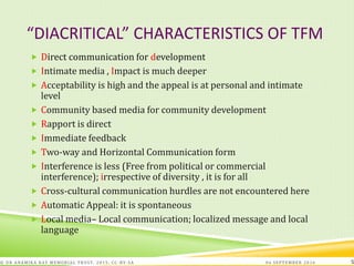 “DIACRITICAL” CHARACTERISTICS OF TFM
 Direct communication for development
 Intimate media , Impact is much deeper
 Acceptability is high and the appeal is at personal and intimate
level
 Community based media for community development
 Rapport is direct
 Immediate feedback
 Two-way and Horizontal Communication form
 Interference is less (Free from political or commercial
interference); irrespective of diversity , it is for all
 Cross-cultural communication hurdles are not encountered here
 Automatic Appeal: it is spontaneous
 Local media– Local communication; localized message and local
language
06 SEPTEMBER 2016© DR ANAMIKA RAY MEMORIAL TRUST, 2015; CC -BY-SA 5
 