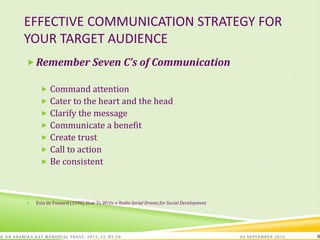 EFFECTIVE COMMUNICATION STRATEGY FOR
YOUR TARGET AUDIENCE
06 SEPTEMBER 2016© DR ANAMIKA RAY MEMORIAL TRUST, 2015; CC -BY-SA 8
Remember Seven C’s of Communication
 Command attention
 Cater to the heart and the head
 Clarify the message
 Communicate a benefit
 Create trust
 Call to action
 Be consistent
 Esta de Fossard (1996) How To Write a Radio Serial Drama for Social Development
 