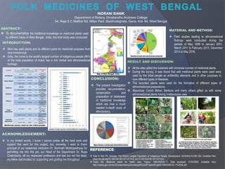 ABSTRACT:
 To documentalize the traditional knowledge on medicinal plants used
by different tribes of West Bengal , India, this brief study was conducted.
INTRODUCTION:
 Man has used plants and its different parts for medicinal purposes from
time immemorial.
 India, the home to the world’s largest number of indigenous people (86%
of the total population of India) has a rich herbal and ethnomedicinal
heritage.
MATERIAL AND METHOD:
 Field studies leading to ethnomedicinal
findings were conducted during the
periods of May 1998 to January 2001,
March 2011 to February 2013, December
2014 to May 2016.
RESULT AND DISCUSSION:
 All the sites gifted the botanists with immense number of medicinal plants.
 During the survey, it was found that wild medicinal plants were used were
used by the tribal people as antifertility elements and in other purposes to
cure different types of diseases.
 The recorded plants were used for the formation of different types of
ethnomedicinal preparations.
 Alipurduar, Cooch Behar, Bankura and many others gifted us with some
ethnomedicinal plants having multipurpose uses.
CONCLUSION:
 The present investigation
provides documentation,
conservation and
preparation of databases
of traditional knowledge
which are now a much
needed in-depth study of
ethnobotany.
ACKNOWLEDGEMENT:
 In my limited words, I know I cannot praise all the hard work and
support that went for this project, but, sincerely, I want to thank
principal of our esteemed institution Dr. Somnath Mukhopadhyay for
permitting me into this job, our Head of the Department Dr. Rupa
Chakroborty, all my respected professors and last but not the least,
my fellow batchmates for supporting and guiding me throughout.
INDRANI BANIK
Department of Botany, Dinabandhu Andrews College
54, Raja S C Mallick Rd, Milan Park, Baishnabghata, Garia, Kol- 84, West Bengal
REFERENCE:
 Faizi S, Nair PK. Adivasis: The World’s Largest Population of Indigenous People. Development. 2016;59(3-4):350–353. Available from:
https://dx.doi.org/10.1057/s41301-017-0115-8. doi:10.1057/s41301-017-0115-8.
 Tiwari DN. Medicinal plants for health care. Yojana. 1999;44(6):8–17. Date accessed: 01/04/2020. Available from:
http://yojana.gov.in/cms/(S(uawpx4eotnju5xnxtxhpg455))/pdf/Yojana/English/1999/2008-02-11%20(6).pdf.
 