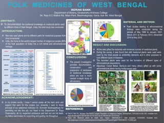 ABSTRACT:
 To documentalize the traditional knowledge on medicinal plants used
by different tribes of West Bengal , India, this brief study was conducted.
INTRODUCTION:
 Man has used plants and its different parts for medicinal purposes from
time immemorial.
 India, the home to the world’s largest number of indigenous people (86%
of the total population of India) has a rich herbal and ethnomedicinal
heritage.
MATERIAL AND METHOD:
 Field studies leading to ethnomedicinal
findings were conducted during the
periods of May 1998 to January 2001,
March 2011 to February 2013, December
2014 to May 2016.
RESULT AND DISCUSSION:
 All the sites gifted the botanists with immense number of medicinal plants.
 During the survey, it was found that wild medicinal plants were used were
used by the tribal people as antifertility elements and in other purposes to
cure different types of diseases.
 The recorded plants were used for the formation of different types of
ethnomedicinal preparations.
 Alipurduar, Cooch Behar, Bankura and many others gifted us with some
ethnomedicinal plants having multipurpose uses.
CONCLUSION:
 The present investigation
provides documentation,
conservation and
preparation of databases
of traditional knowledge
which are now a much
needed in-depth study of
ethnobotany.
ACKNOWLEDGEMENT:
 In my limited words, I know I cannot praise all the hard work and
support that went for this project, but, sincerely, I want to thank
principal of our esteemed institution Dr. Somnath Mukhopadhyay for
permitting me into this job, our Head of the Department Dr. Rupa
Chakroborty, all my respected professors and last but not the least,
my fellow batchmates for supporting and guiding me throughout.
INDRANI BANIK
Department of Botany, Dinabandhu Andrews College
54, Raja S C Mallick Rd, Milan Park, Baishnabghata, Garia, Kol- 84, West Bengal
REFERENCE:
 Faizi S, Nair PK. Adivasis: The World’s Largest Population of Indigenous People. Development. 2016;59(3-4):350–353. Available from:
https://dx.doi.org/10.1057/s41301-017-0115-8. doi:10.1057/s41301-017-0115-8.
 Tiwari DN. Medicinal plants for health care. Yojana. 1999;44(6):8–17. Date accessed: 01/04/2020. Available from:
http://yojana.gov.in/cms/(S(uawpx4eotnju5xnxtxhpg455))/pdf/Yojana/English/1999/2008-02-11%20(6).pdf.
 