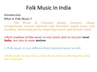 Folk Music In India
Introduction
What is Folk Music.?
The Music of Common people, farmers, village
occupational, masses adorned with beautiful simple lyrics and
rhythms, interesting poetry depicting nature and human mind.
Rich tradition of folk music is very much alive in not just rural
India, but also in some metros
 Folk music is very different from classical music as well
Folk music is more like a daily ritual without affecting the daily
lives of people
 