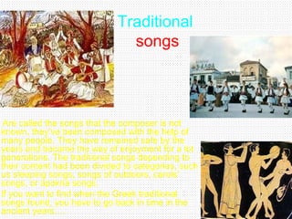 Traditional
songs
Are called the songs that the composer is not
known, they’ve been composed with the help of
many people. They have remained safe by the
years and became the way of enjoyment for a lot
generations. The traditional songs depending to
their content had been divided to categories, such
us sleeping songs, songs of outdoors, carols’
songs, or apokria songs.
If you want to find when the Greek traditional
songs found, you have to go back in time in the
ancient years….
 