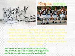 Kleptic songs
Kleptic songs is a category of folk songs. It’s name
comes from its content. The Greek kleptic songs have
been composed in the 16th century when Greece
where under the turkish occupation. Their content
describes the fight of the Greeks for freedom so for a
better future.
http://www.youtube.com/watch?v=GRPjbGvdyB8
http://www.youtube.com/watch?v=JGDxp67RlvI
http://www.youtube.com/watch?v=vzbTcgljpZ4
 