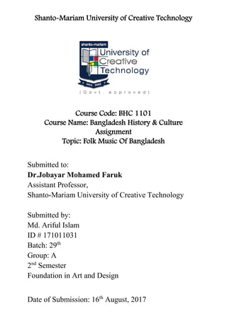 Shanto-Mariam University of Creative Technology
Course Code: BHC 1101
Course Name: Bangladesh History & Culture
Assignment
Topic: Folk Music Of Bangladesh
Submitted to:
Dr.Jobayar Mohamed Faruk
Assistant Professor,
Shanto-Mariam University of Creative Technology
Submitted by:
Md. Ariful Islam
ID # 171011031
Batch: 29th
Group: A
2nd
Semester
Foundation in Art and Design
Date of Submission: 16th
August, 2017
 