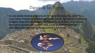 Danza de las Tijeras
• es una danza mestiza originaria de la región de Ayacucho, en el Perú,
cuyo marco musical es provisto por violín y arpa. También es una danza
indígena originaria de la región de Ayacucho en el Perú, cuyo marco
musical es provisto por violín y arpa, y que posteriormente fue
difundida a las regiones de Huancavelica y Apurímac.
 