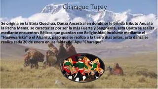 Charaque Tupay
Se origina en la Etnia Quechua, Danza Ancestral en donde se le brinda tributo Anual a
la Pacha Mama, se caracteriza por ser la más Fuerte y Sangrienta, esta Danza se realiza
mediante encuentros Bélicos que guardan con Religiosidad Incolume mediante el
"Huaywariska" o el Alcansu, pago que se realiza a la tierra días antes, esta danza se
realiza cada 20 de enero en las faldas del Apu "Charaque"
 
