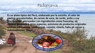 .
Pachamanca
Es un plato típico del Perú, elaborado por la cocción, al calor de
piedras precalentadas, de carnes de vaca, de cerdo, pollo y cuy
previamente aderezados con ingredientes como huacatay, ají,
comino, pimiento y otras especias, asimismo de productos originales
andinos adicionales, como papas, camote, choclo, haba en vainas y
eventualmente, yuca.
 