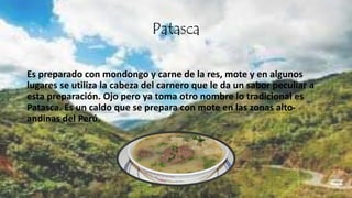 Patasca
Es preparado con mondongo y carne de la res, mote y en algunos
lugares se utiliza la cabeza del carnero que le da un sabor peculiar a
esta preparación. Ojo pero ya toma otro nombre lo tradicional es
Patasca. Es un caldo que se prepara con mote en las zonas alto-
andinas del Perú.
 