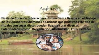 Ayahuasca
Fiesta de Curación o Borrachera. Es una Danza Basada en el Trabajo
de los Curanderos Shamanes o Curiosos que practican este tipo de
rituales con cuyas dietas pueden llegar a curar diversas
Enfermedades como: Drogadicción, Alcoholismo, Enfermedades
Venéreas, Brujerías.
 