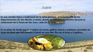 Juane
Es una comida típica y tradicional de la selva peruana, principalmente de los
departamentos de San Martín y Loreto, donde se consume muchísimo durante la
celebración de la fiesta de San Juan, cada 24 de Junio
.
Es un plato de fondo que se prepara con arroz, gallina, huevo y aceituna, envueltos en
hojas de bijao que son puestas a hervir en una olla. Por ser el arroz y la gallina,.
 