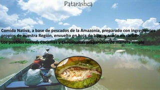 .
Patarashca
Comida Nativa, a base de pescados de la Amazonía, preparado con ingredientes
propios de nuestra Región, envuelto en hoja de bijao y asado en carbón.
Los pueblos nativos Cocamas y Chayahuitas preparaban de manera simple
 