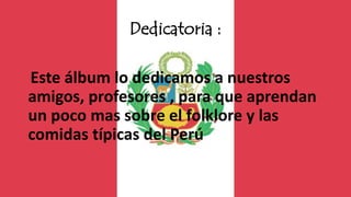 Dedicatoria :
Este álbum lo dedicamos a nuestros
amigos, profesores , para que aprendan
un poco mas sobre el folklore y las
comidas típicas del Perú
 