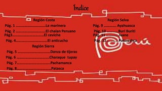 Índice
Región Costa Región Selva
Pág. 1 ………………………….La marinera Pág. 9 …………. Ayahuasca
Pág. 2 ………………………….El chalan Peruano Pág. 10 …………Buri Buriti
Pág3……………………………El ceviche Pág. 11 ………… Juane
Pág. 4……………………………El anticucho Pág. 12 …………Patarashca
Región Sierra
Pág. 5 …………………………….Danza de tijeras
Pág. 6 …………………………….Charaque tupay
Pág. 7……………………………..Pachamanca
Pág. 8………………………………Patasca
 