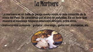 La Marinera
• La marinera es un baile de pareja suelta mixta, el más conocido de la
costa del Perú. Se caracteriza por el uso de pañuelos. Es un baile que
muestra el mestizaje hispano-amerindio-africano, entre otros.
• Instrumentos comunes : guitarra , charango , guitarrón , trompetas, etc.
 