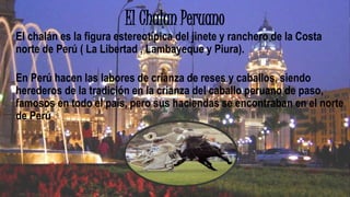 El Chalan Peruano
El chalán es la figura estereotípica del jinete y ranchero de la Costa
norte de Perú ( La Libertad , Lambayeque y Piura).
En Perú hacen las labores de crianza de reses y caballos, siendo
herederos de la tradición en la crianza del caballo peruano de paso,
famosos en todo el país, pero sus haciendas se encontraban en el norte
de Perú
 