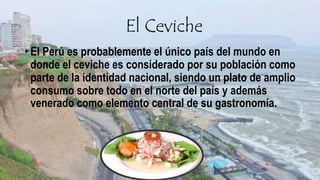 El Ceviche
• El Perú es probablemente el único país del mundo en
donde el ceviche es considerado por su población como
parte de la identidad nacional, siendo un plato de amplio
consumo sobre todo en el norte del país y además
venerado como elemento central de su gastronomía.
 