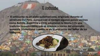 El Anticucho
• El anticucho es un plato sudamericano, originado durante el
virreinato del Perú, aunque con el tiempo algunos países vecinos
como Bolivia, Argentina y Chile adoptaron la receta.1 Es una
tradición precolombina que se acentúa a inicios del virreinato;
aumenta su consumo cuando se da la procesión del Señor de los
Milagros.
 